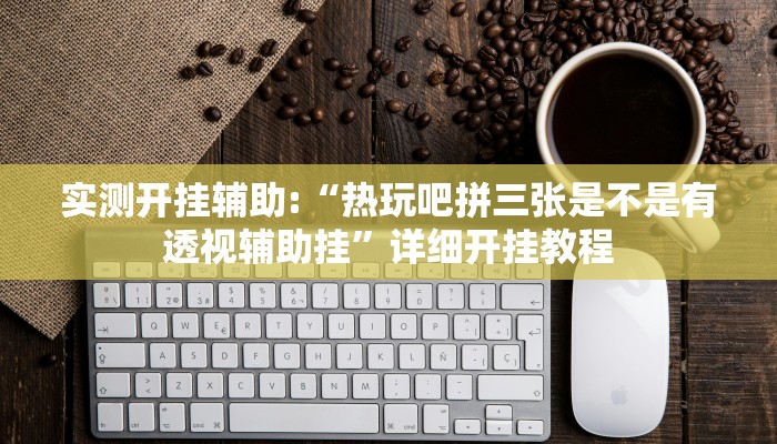 实测开挂辅助:“热玩吧拼三张是不是有透视辅助挂”详细开挂教程