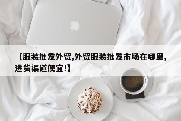 【服装批发外贸,外贸服装批发市场在哪里,进货渠道便宜!】