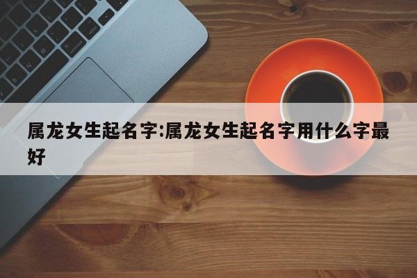 属龙女生起名字:属龙女生起名字用什么字最好