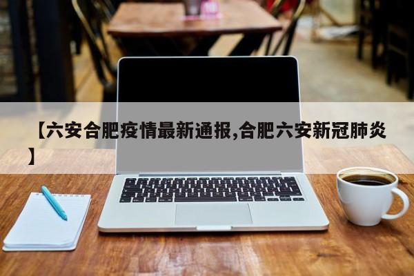 【六安合肥疫情最新通报,合肥六安新冠肺炎】