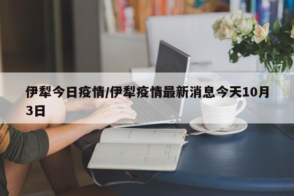 伊犁今日疫情/伊犁疫情最新消息今天10月3日