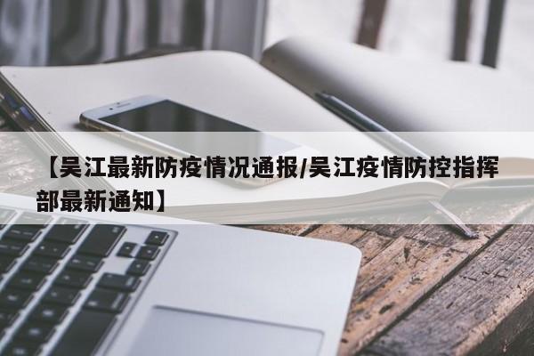 【吴江最新防疫情况通报/吴江疫情防控指挥部最新通知】