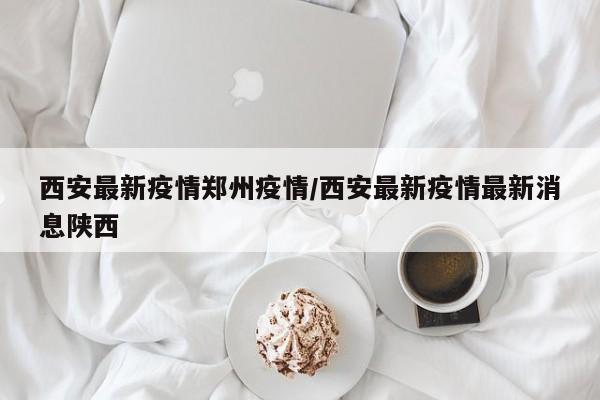 西安最新疫情郑州疫情/西安最新疫情最新消息陕西