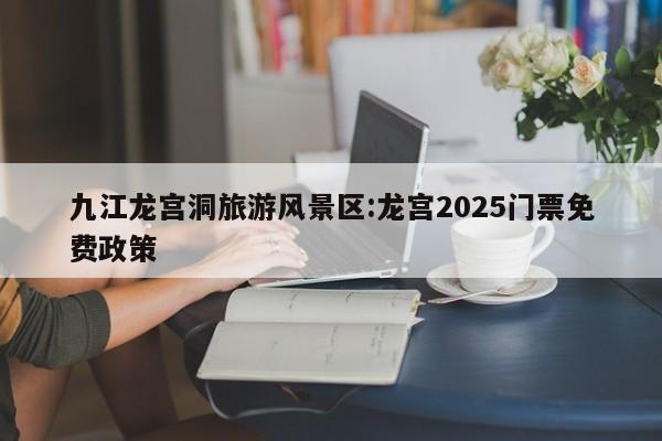 九江龙宫洞旅游风景区:龙宫2025门票免费政策