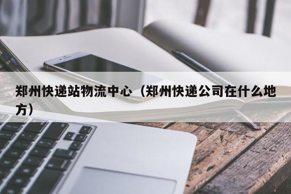 郑州快递站物流中心(郑州快递公司在什么地方)