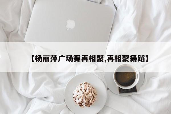 【杨丽萍广场舞再相聚,再相聚舞蹈】