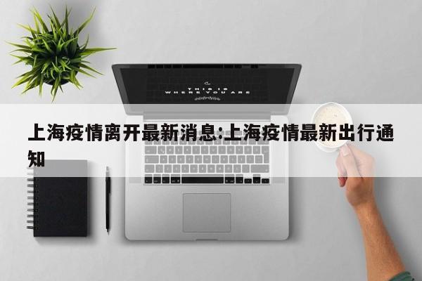 上海疫情离开最新消息:上海疫情最新出行通知