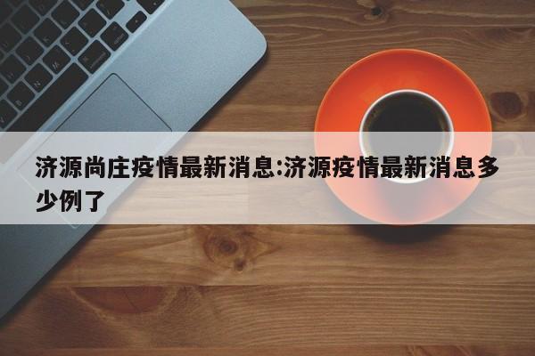 济源尚庄疫情最新消息:济源疫情最新消息多少例了