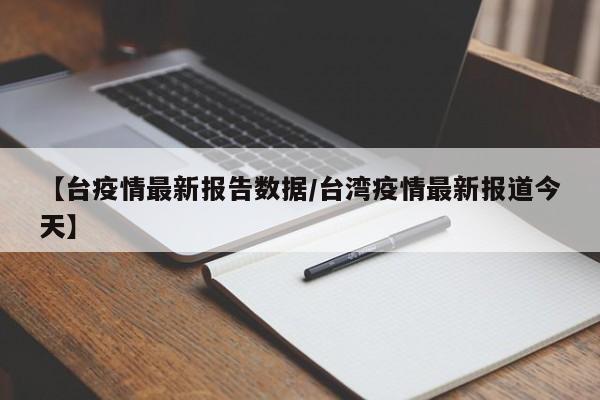【台疫情最新报告数据/台湾疫情最新报道今天】